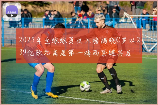 2025年全球球员收入榜揭晓C罗以239亿欧元高居第一梅西紧随其后