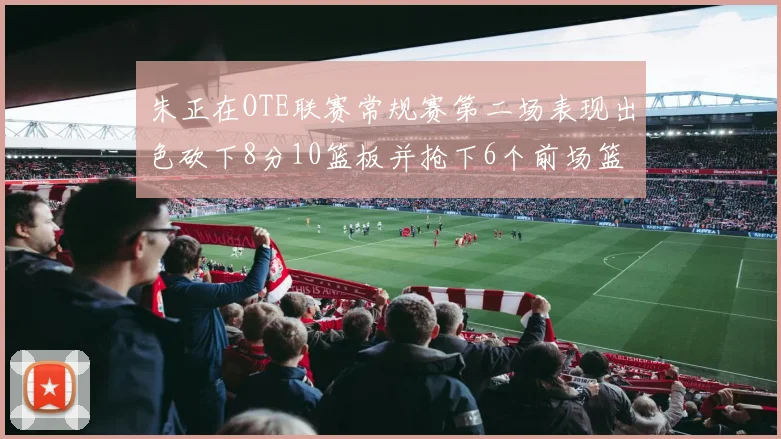 朱正在OTE联赛常规赛第二场表现出色砍下8分10篮板并抢下6个前场篮板