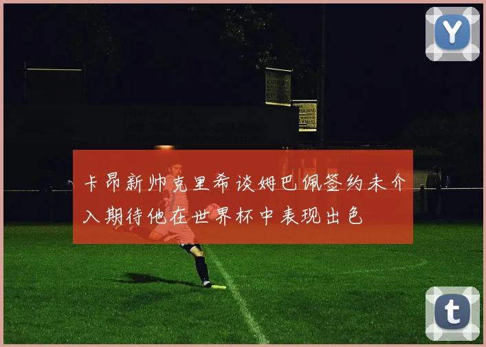 卡昂新帅克里希谈姆巴佩签约未介入期待他在世界杯中表现出色