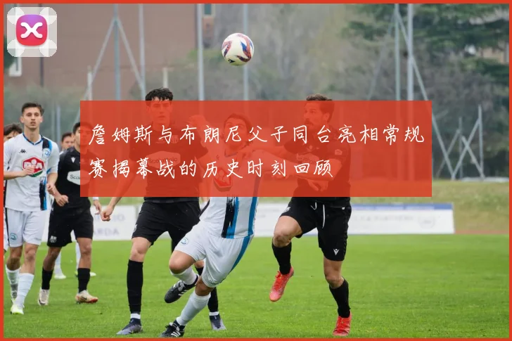 詹姆斯与布朗尼父子同台亮相常规赛揭幕战的历史时刻回顾