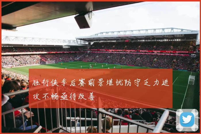 独行侠季后赛前景堪忧防守乏力进攻不畅亟待改善