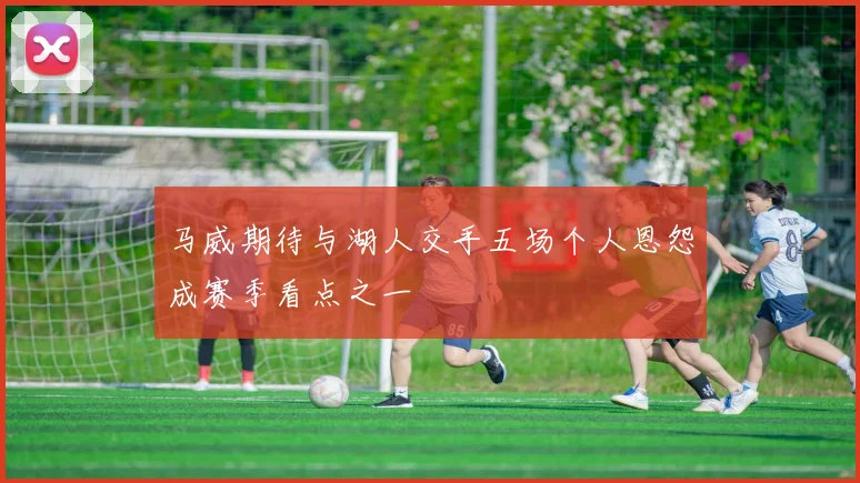 马威期待与湖人交手五场个人恩怨成赛季看点之一