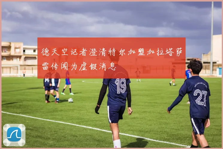 德天空记者澄清特尔加盟加拉塔萨雷传闻为虚假消息