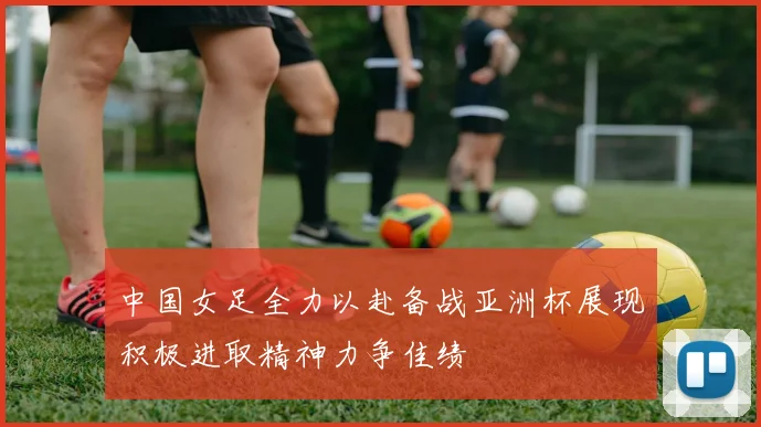 中国女足全力以赴备战亚洲杯展现积极进取精神力争佳绩