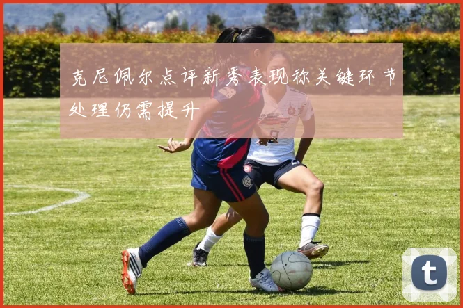 克尼佩尔点评新秀表现称关键环节处理仍需提升