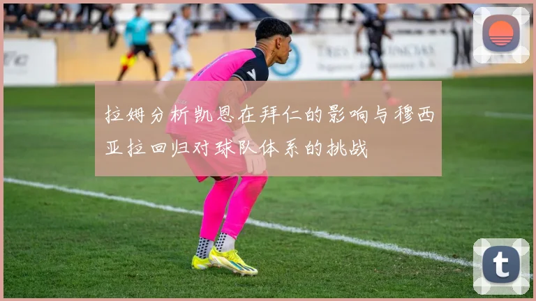 拉姆分析凯恩在拜仁的影响与穆西亚拉回归对球队体系的挑战
