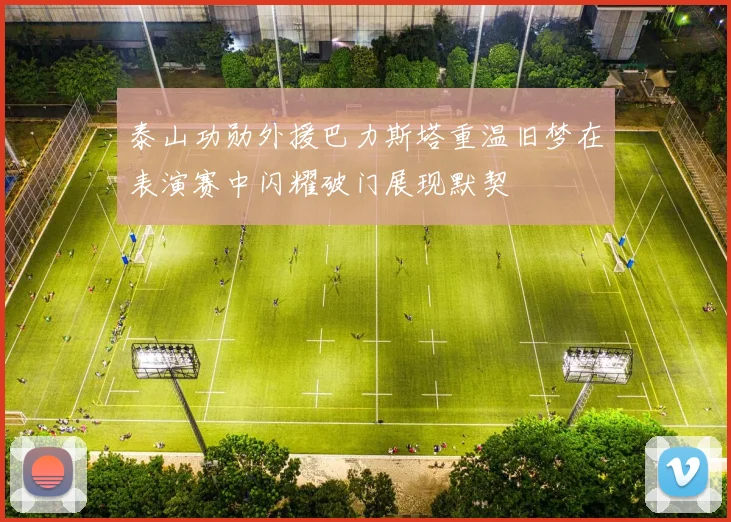 泰山功勋外援巴力斯塔重温旧梦在表演赛中闪耀破门展现默契