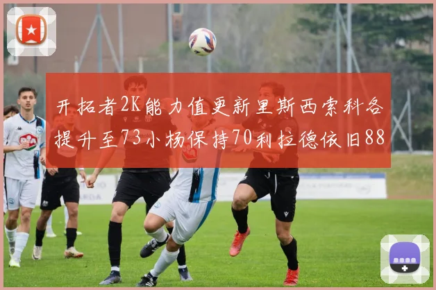 开拓者2K能力值更新里斯西索科各提升至73小杨保持70利拉德依旧88