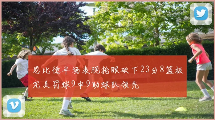 恩比德半场表现抢眼砍下23分8篮板完美罚球9中9助球队领先
