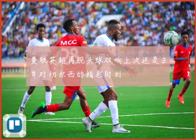曼联英超再现头球双响上次还是去年对切尔西的精彩时刻