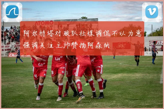 阿尔特塔对狼队社媒调侃不以为意强调关注主帅赞扬阿森纳