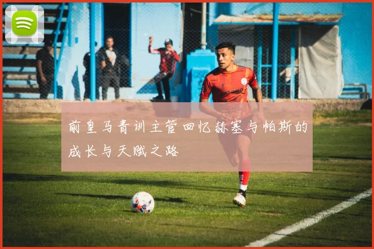 前皇马青训主管回忆赫塞与帕斯的成长与天赋之路