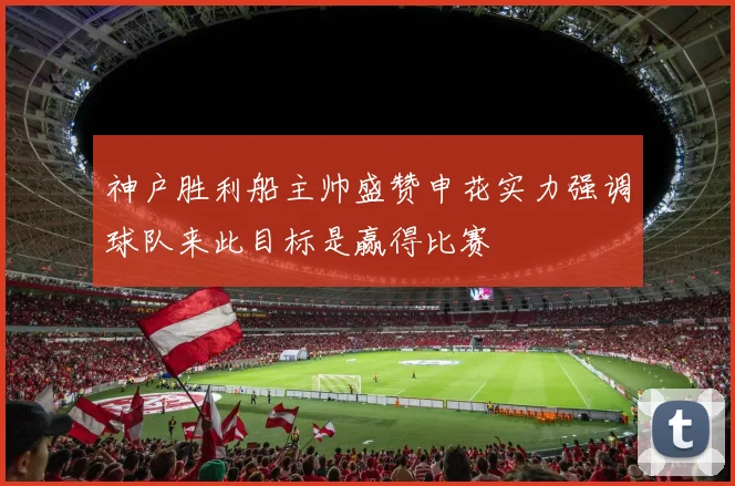 神户胜利船主帅盛赞申花实力强调球队来此目标是赢得比赛