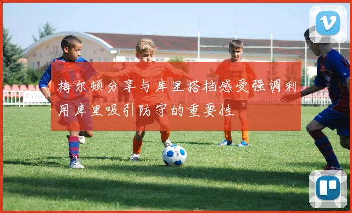 梅尔顿分享与库里搭档感受强调利用库里吸引防守的重要性