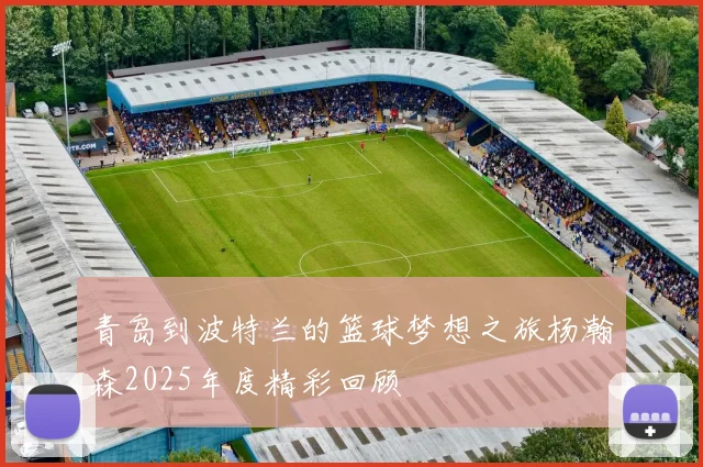 青岛到波特兰的篮球梦想之旅杨瀚森2025年度精彩回顾