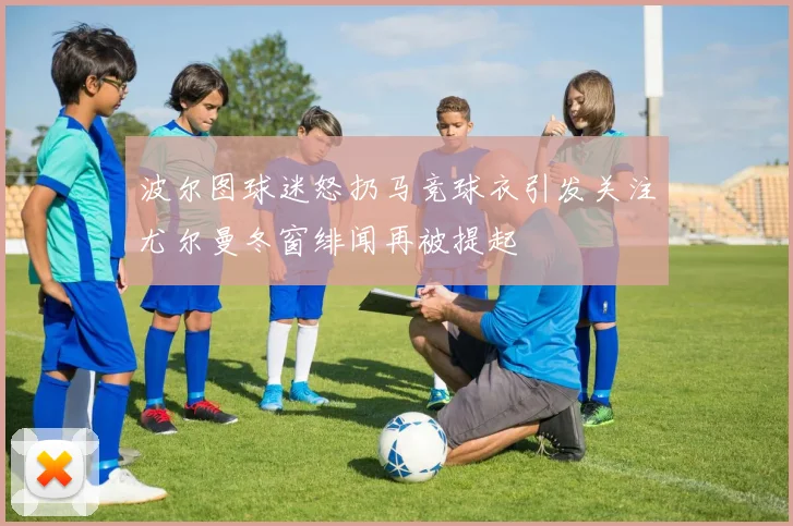 波尔图球迷怒扔马竞球衣引发关注尤尔曼冬窗绯闻再被提起