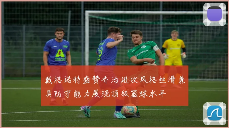 戴格诺特盛赞乔治进攻风格丝滑兼具防守能力展现顶级篮球水平