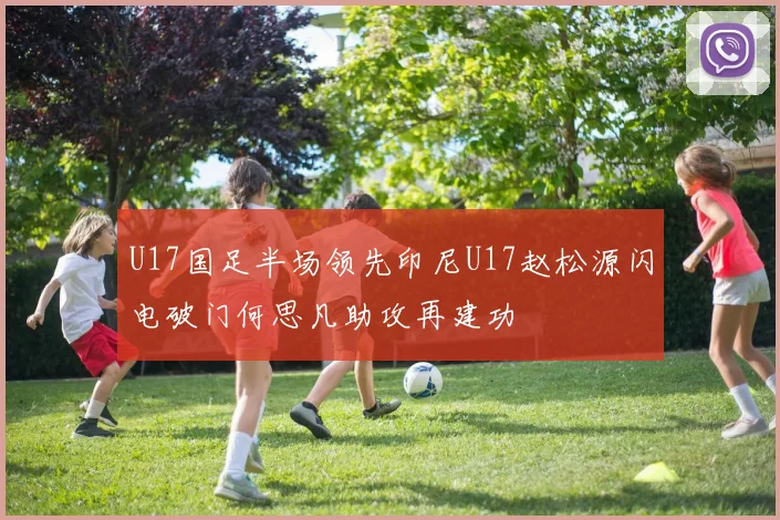U17国足半场领先印尼U17赵松源闪电破门何思凡助攻再建功