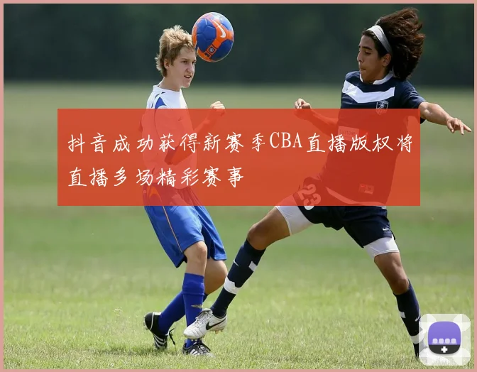 抖音成功获得新赛季CBA直播版权将直播多场精彩赛事