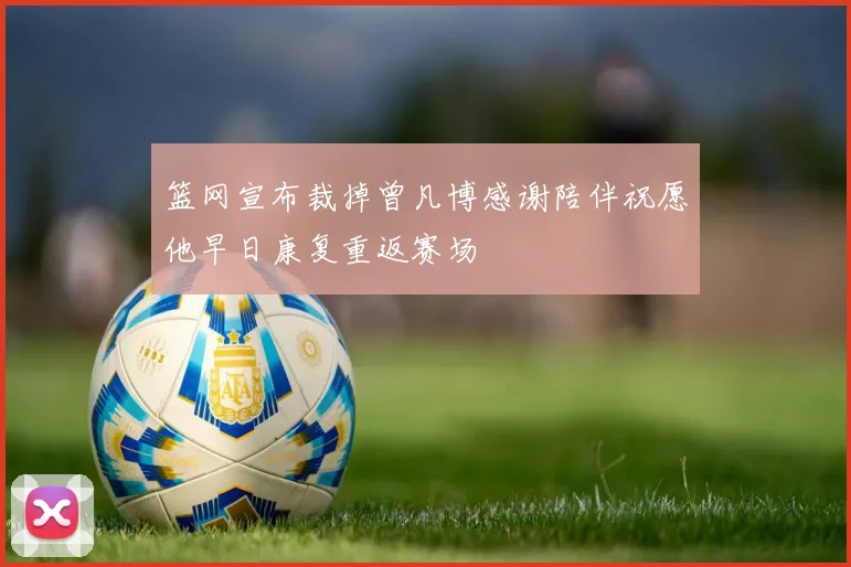 篮网宣布裁掉曾凡博感谢陪伴祝愿他早日康复重返赛场