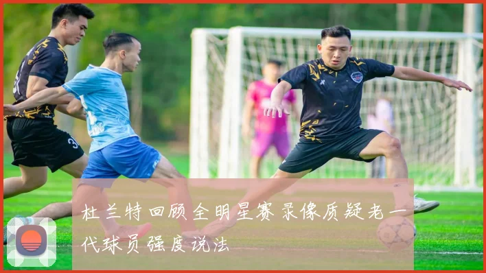 杜兰特回顾全明星赛录像质疑老一代球员强度说法