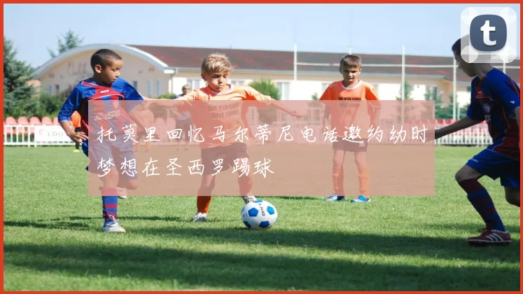 托莫里回忆马尔蒂尼电话邀约幼时梦想在圣西罗踢球