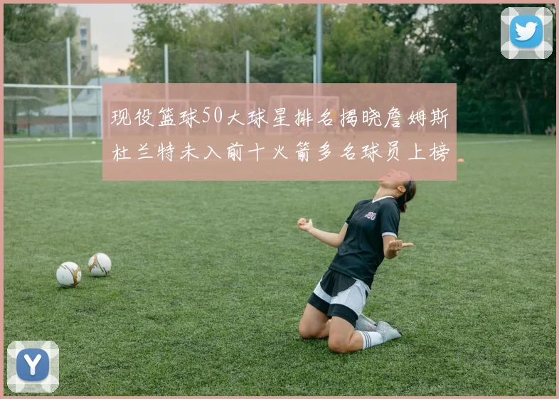 现役篮球50大球星排名揭晓詹姆斯杜兰特未入前十火箭多名球员上榜前五竞争激烈