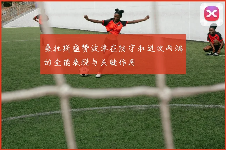 桑托斯盛赞波津在防守和进攻两端的全能表现与关键作用