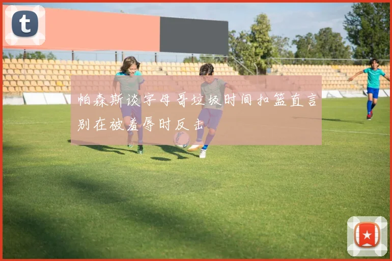 帕森斯谈字母哥垃圾时间扣篮直言别在被羞辱时反击